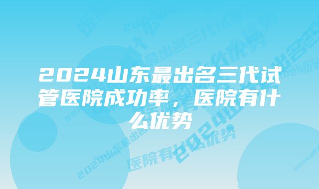 2024山东最出名三代试管医院成功率，医院有什么优势