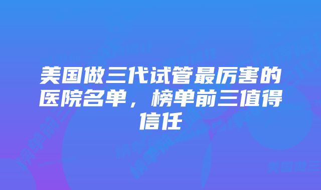 美国做三代试管最厉害的医院名单，榜单前三值得信任