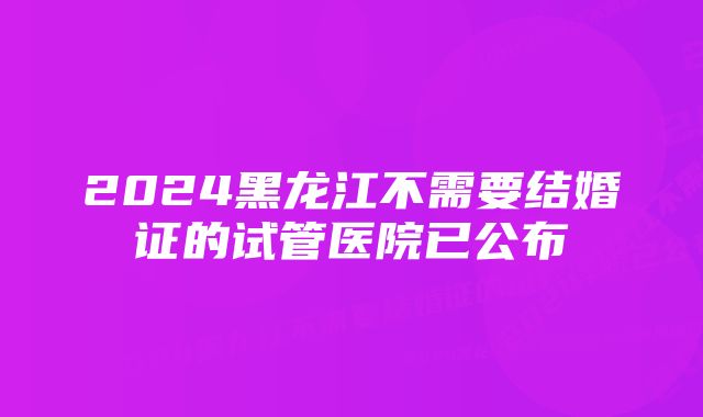 2024黑龙江不需要结婚证的试管医院已公布