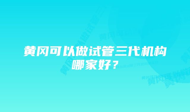 黄冈可以做试管三代机构哪家好？