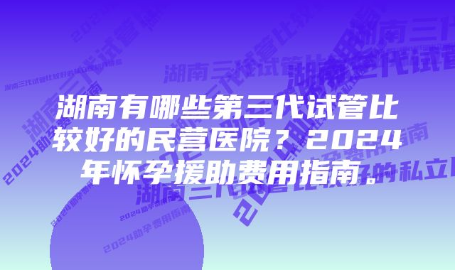 湖南有哪些第三代试管比较好的民营医院？2024年怀孕援助费用指南。