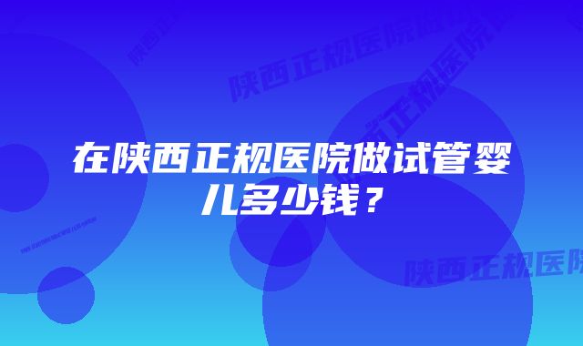 在陕西正规医院做试管婴儿多少钱？