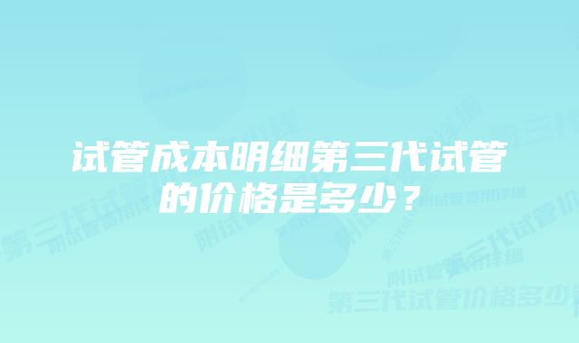 试管成本明细第三代试管的价格是多少？