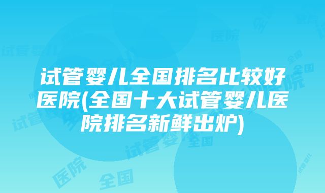 试管婴儿全国排名比较好医院(全国十大试管婴儿医院排名新鲜出炉)