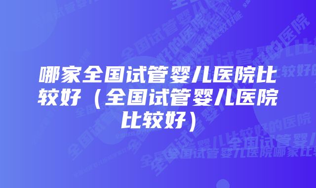 哪家全国试管婴儿医院比较好（全国试管婴儿医院比较好）