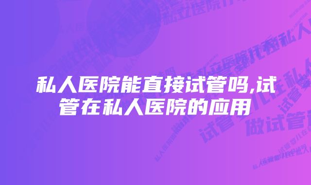 私人医院能直接试管吗,试管在私人医院的应用