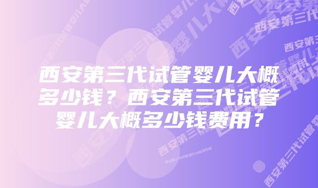 西安第三代试管婴儿大概多少钱？西安第三代试管婴儿大概多少钱费用？