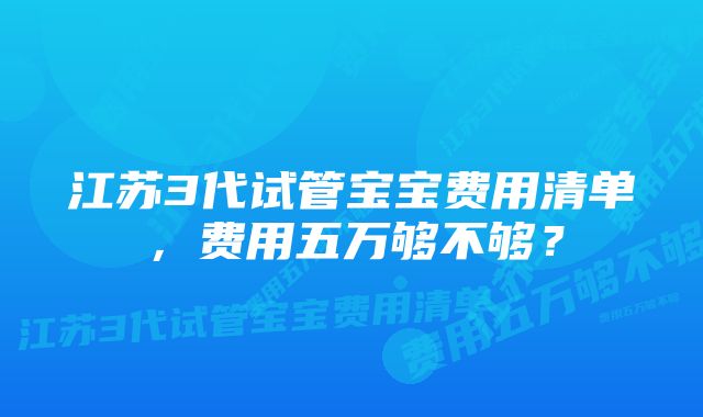 江苏3代试管宝宝费用清单，费用五万够不够？