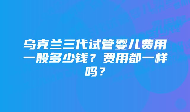 乌克兰三代试管婴儿费用一般多少钱？费用都一样吗？