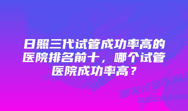 日照三代试管成功率高的医院排名前十，哪个试管医院成功率高？