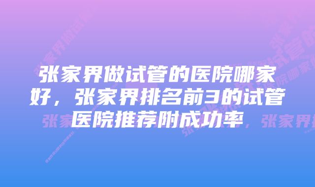 张家界做试管的医院哪家好，张家界排名前3的试管医院推荐附成功率