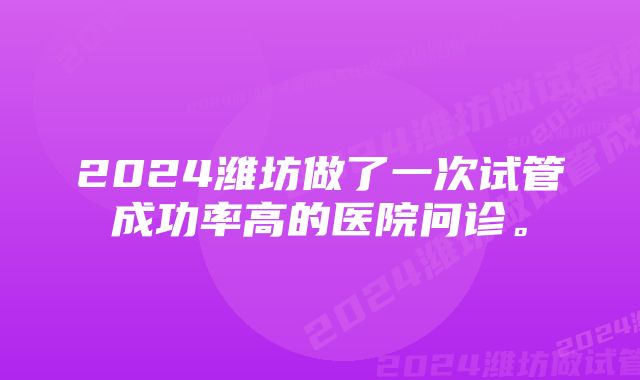 2024潍坊做了一次试管成功率高的医院问诊。