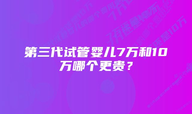 第三代试管婴儿7万和10万哪个更贵？