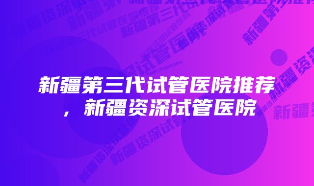 新疆第三代试管医院推荐，新疆资深试管医院