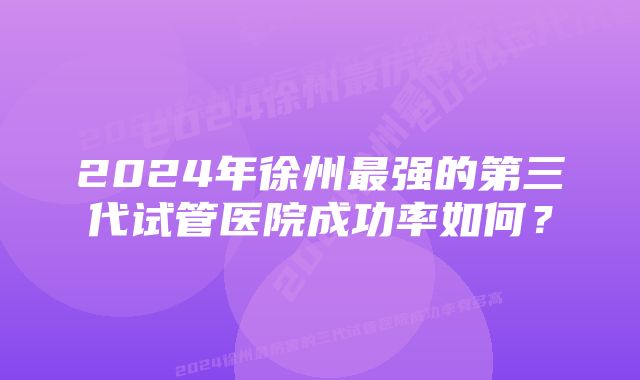 2024年徐州最强的第三代试管医院成功率如何？