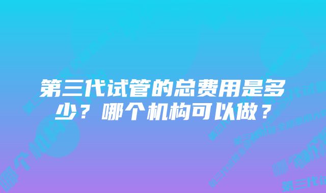 第三代试管的总费用是多少？哪个机构可以做？