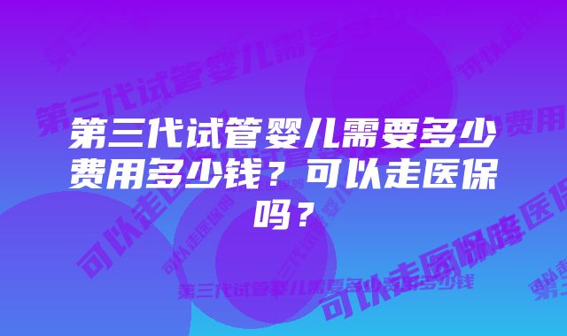 第三代试管婴儿需要多少费用多少钱？可以走医保吗？