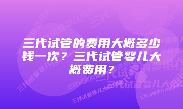 三代试管的费用大概多少钱一次？三代试管婴儿大概费用？