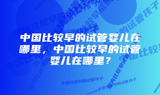 中国比较早的试管婴儿在哪里，中国比较早的试管婴儿在哪里？