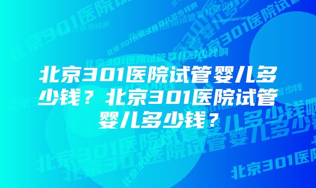 北京301医院试管婴儿多少钱？北京301医院试管婴儿多少钱？