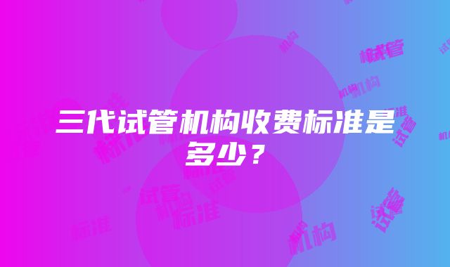 三代试管机构收费标准是多少？