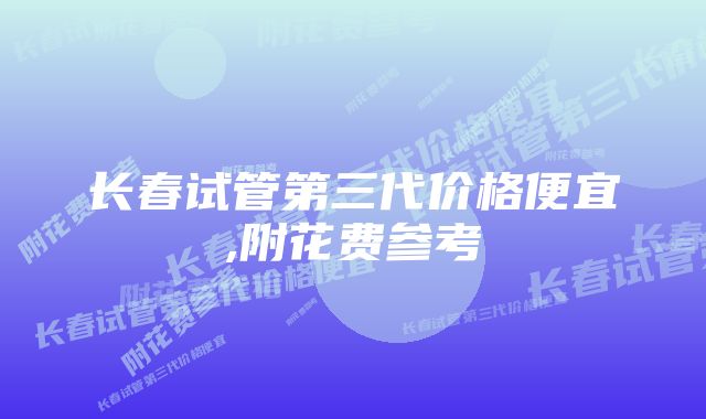 长春试管第三代价格便宜,附花费参考