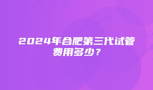 2024年合肥第三代试管费用多少？