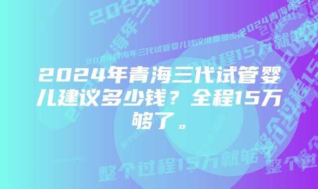 2024年青海三代试管婴儿建议多少钱？全程15万够了。