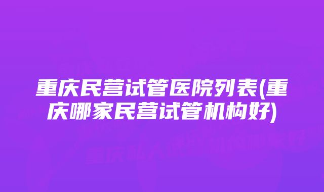 重庆民营试管医院列表(重庆哪家民营试管机构好)