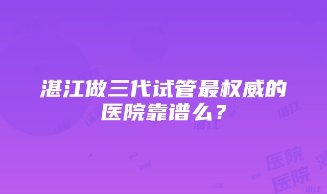 湛江做三代试管最权威的医院靠谱么？