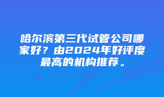 哈尔滨第三代试管公司哪家好？由2024年好评度最高的机构推荐。