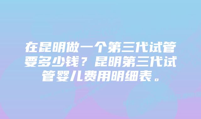 在昆明做一个第三代试管要多少钱？昆明第三代试管婴儿费用明细表。