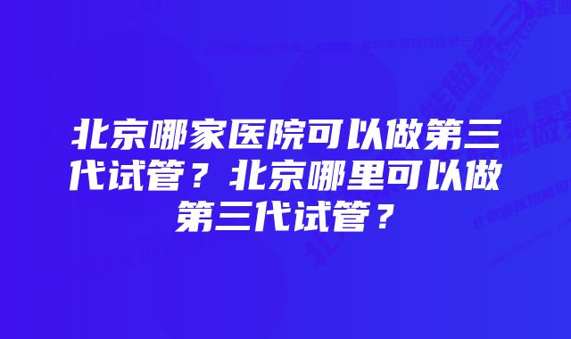 北京哪家医院可以做第三代试管？北京哪里可以做第三代试管？