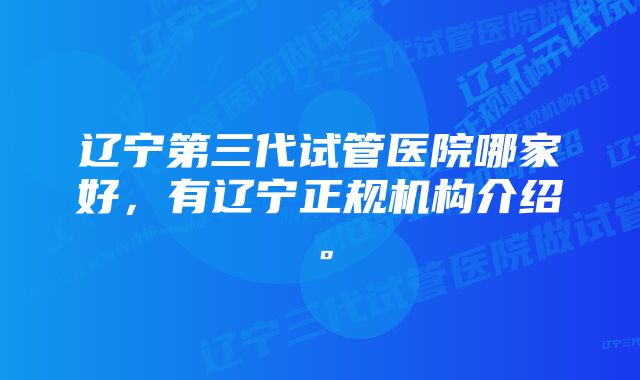 辽宁第三代试管医院哪家好，有辽宁正规机构介绍。