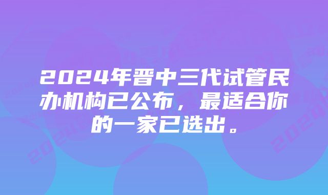 2024年晋中三代试管民办机构已公布，最适合你的一家已选出。