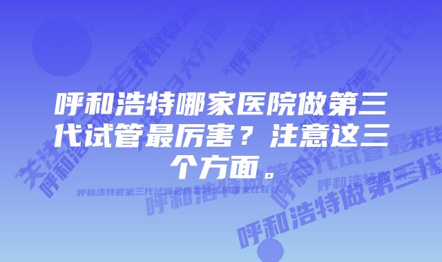 呼和浩特哪家医院做第三代试管最厉害？注意这三个方面。