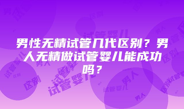 男性无精试管几代区别？男人无精做试管婴儿能成功吗？