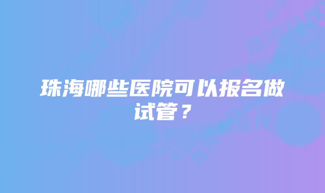 珠海哪些医院可以报名做试管？