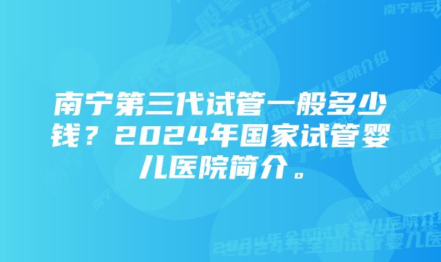 南宁第三代试管一般多少钱？2024年国家试管婴儿医院简介。