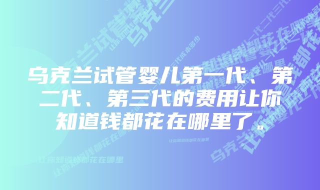 乌克兰试管婴儿第一代、第二代、第三代的费用让你知道钱都花在哪里了。