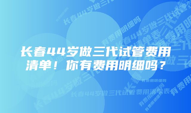 长春44岁做三代试管费用清单！你有费用明细吗？