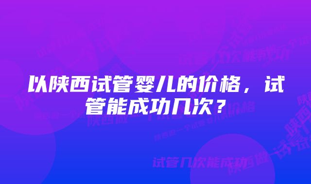 以陕西试管婴儿的价格，试管能成功几次？