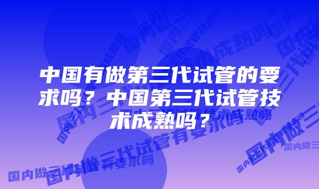 中国有做第三代试管的要求吗？中国第三代试管技术成熟吗？