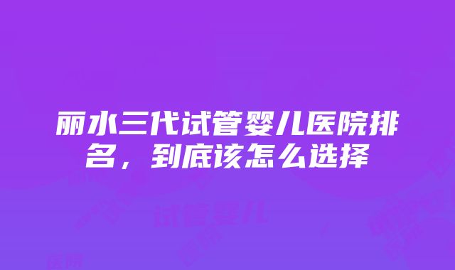 丽水三代试管婴儿医院排名，到底该怎么选择