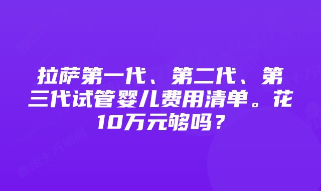 拉萨第一代、第二代、第三代试管婴儿费用清单。花10万元够吗？