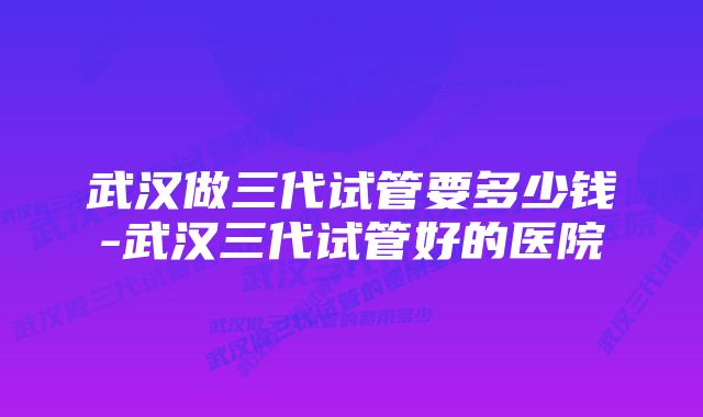 武汉做三代试管要多少钱-武汉三代试管好的医院