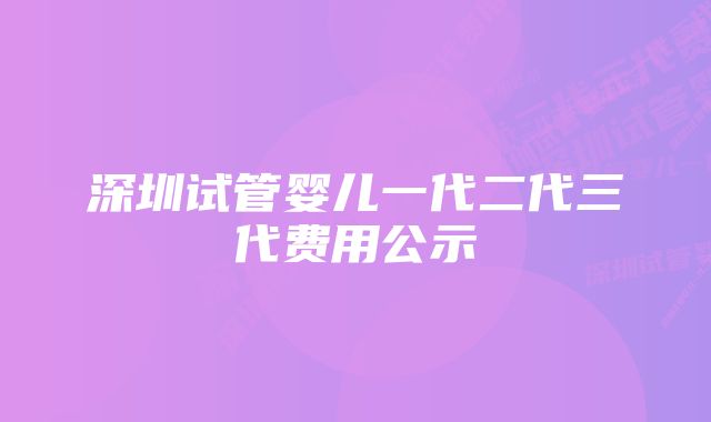 深圳试管婴儿一代二代三代费用公示