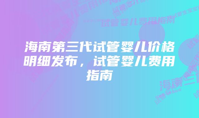 海南第三代试管婴儿价格明细发布，试管婴儿费用指南