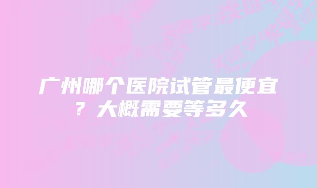 广州哪个医院试管最便宜？大概需要等多久