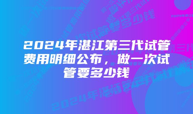 2024年湛江第三代试管费用明细公布，做一次试管要多少钱